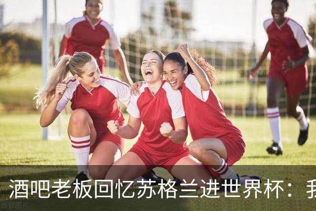 酒吧老板回忆苏格兰进世界杯：我们踢得不好，但我说服人们来看球